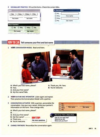 4 VOCABULARY PRACTICE Fill out the forms. Check the correct titles.
first name last name
Your teacher:
· 0 Mr. 0 Mrs. [J Miss O Ms.
first name -1�tname
__,___________---:.--..-�.J,...:.
Tell someone your first and last name
1 � • CONVERSATION MODEL Read and listen.
0 Mr.
0 Mrs.
0 Miss
0 Ms.
first name
���������
last name
A: What's your last name, please?
B: Fava.
A: Thank you, Mr. Fava.
B: You're welcome.
A: And your first name?
B: My first name? Bob.
2 J• RHYTHM AND INTONATION Listen again and repeat.
Then practice the Conversation Model with a partner.
3 CONVERSATION ACTIVATOR With a partner, personalize the
conversation. Use your own names. Write your partner's
information on the form. Then change roles.
A: What's your last name, please?
B: ......... .
first name
A: And your first name? � RECYCLE THIS LANGUAGE.
B: My first name? ......... .
A: Thank you, ......... .
B: You're welcome.
Ask more questions.
OONlSTOP!
4 CHANGE PARTNERS Personalize the conversation again.
How do you spell that?
What do you do?
Where are you from?
www.irLanguage.com
last name
UNIT2 15
 
