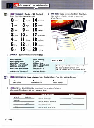 VOCABULARY • Numbers 0-20 Read and
listen. Then listen again and repeat.
0
1
2
3
4
5
zero
one
two
three
four
five
6 six
l seven
8eight
9 nine
11 eleven
12 twelve
1Jthirteen
14 fourteen
15
16
1?
18
19
20
fifteen
sixteen
seventeen
eighteen
nineteen
twenty
3 GRAMMAR • Be: information questions with What
What's his name? (Mark Crandall.)
(Crandall.)
2
What's his last name?
What's Ellen's address?
What's her e-mail address?
What's her occupation?
What's their phone number?
(18 Main Street.)
(Doverl4@hipnet.com.)
(She's a writer.)
(835-555-0037.)
PAIR WORK Read a number aloud from the picture.
Your partner writes the number on a separate
piece of paper.
What is , What's I
How to say e-mail addresses and phone numbers:
Say "dover fourteen at hipnet dot com."
Say "oh" for zero: 0037 = "oh-oh-three-seven."
What are their first names? (Luis and Samuel.) :,.--
������----..����---------.......--=-...._.-..........--=--............----=-----=-''
'= 4 PRONUNCIATION • Stress in two-word pairs Read and listen. Then listen again and repeat.
COACH
• •
first name
• • •
phone num ber
• • • •
e-mail address
5 .-: LISTENING COMPREHENSION Listen to the conversations. Write the
information. Then listen again and check your work.
Valerie
Mathilda
Joreph
NAME PHONE NUMBER E-MAIL
Peterrot
------------
______ @ ______
------------
16 UNIT 2
 
