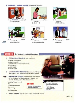 6 VOCABULARY I GRAMMAR PRACTICE Complete the questions.
1 A: .'1!'!�1".t�.ir........ address?
B: 11 Main Street.
2 A: .................. ......phone
number?
B: 22-63-140.
3 A: .........................
address?
B: 18 Bank Street.
lilIBim
MORE
EXERCISES
4 A: ......................... phone
number?
5 A: ......................... e-mail
address?
6 A: .........................phone
number?
B: 878-456-0055. B: It's sgast@mp.net.
�1ww11n11�M1 Get someone's contact information
1 11"'
.
.1.l:i CONVERSATION MODEL Read and listen.
A: What's your name?
B: Dave Mitchell.
A: And what's your phone number?
B: 523-6620.
A: 523-6620?
B: That's right.
2 11"'11�.4 RHYTHM AND INTONATION Listen again and repeat.
�3
Then practice the Conversation Model with a partner.
CONVERSATION ACTIVATOR With a partner, personalize
the conversation. Write your partner's answers on a
separate sheet of paper. Then change roles.
A: What's your ......... ?
B: .......... DON1STOP!
A: And what's your ......... ?
B: ......... .
A: ......... ?
B: That's right.
Continue the conversation.
Ask more questions.
4 CHANGE PARTNERS Get other classmates' contact information.
B: 44-78-35.
first name I last name
address I e-mail address
Thank you.
You're welcome.
Nice to meet you.
Good-bye.
UNIT 2 17
 