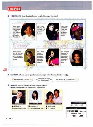 ... J!l1l!llill
1 READING Read about six famous people. Where are they from?
V j V
.::�---
This is Nadia
Santini. Where
is Ms. Santini
- from? She's
from Italy. And
what's her
occupation?
She's a chef.
This is Vincent
Lam. Mr. Lam has
two occupations.
He's a doctor and
a writer. He's from
Canada.
V
This is Chris
Botti, from the
U.S. What's his
occupation?
He's a
musician.
This is Diana
Haddad.
What's her
occupation?
Ms. Haddad
Is a singer.
She's from
� Lebanon.
V
This is Li Na.
She's from
China. What's
Ms. Li's
occupation?
She's an
athlete.
This is Sophie
Okoneda. Ms.
Okoneda is
from the U.K.
What's her
- occupation?
She's an
actor.
MORE -..
EXERCISES
2 PAIR WORK Ask and answer questions about people in the Reading. Use the verb be.
" Is Nadia Santini a doctor? "
IsVincent Lam from
'' the United States? ''
3 SPEAKING Point to the people in the photos. Ask your
partner questions about their contact information.
a 22 Bank St.
[I) pmatson@ccc.com
Lisa Kim
• 25-61-0078 • 34-67-9899
IE lisa.kim@hipnet.com a 13 Quinn St.
'' Where's Ms. Okoneda from? ,'
GRAMMAR BOOSTER
Unit 2 review • p. 136
For add1t1onal languagepractice.
nTOPNOTCH Iii •Lyrics p, 150
�Excuse Me, Please"
.. ... ... lllEll .. ......lllmll
SONG KARAOl<E
18 UNIT 2
 