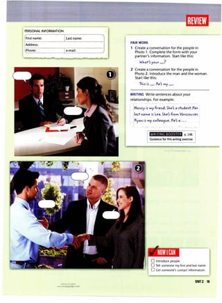 PERSONAL INFORMATION
First name:
Address:
Phone:
I Last name:
I e-mail:
u�1�1 ul:oj �JD
www.irLanguage.com
PAIR WORK
1 Create a conversation for the people in
Photo 1. Complete the form with your
partner's information. Start like this:
WJ-.at
1
5 yovr_?
2 Create a conversation for the people in
Photo 2. Introduce the man and the woman.
Start like this:
TJ-.i5 i5 _. fie'5 my_.
WRITING Write sentences about your
relationships. For example:
INancy i5 my friend. 5'1e
1
5 a 5tvdent. Her
I
ila5t name i5 Lee. 5J-.e
1
5 from Vancouver.
Ryan i5 my collea9ve. He
1
5 a . . .
WRITING BOOSTER p. 146
Guidance for this writing exercise
NOWI CAN
D Introduce people.
D Tell someone my first and last name.
D Get someone's contact information.
UNIT2 19
 