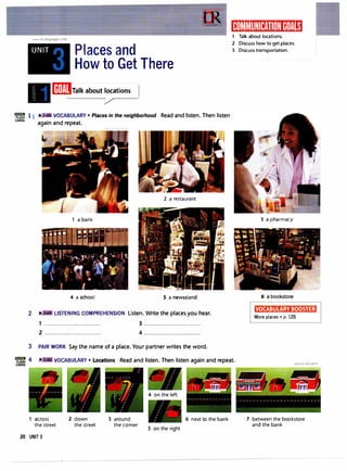 lillilWI
FlASH
CARDS
www.irLanguage.com
UNIT Places and
How to Get There
mmIJralk about locations
/
11 .,. VOCABULARY• Places in the neighborhood Read and listen. Then listen
again and repeat.
2 a restaurant
1 a bank
4 a school S a newsstand
2 II": . LISTENING COMPREHENSION Listen. Write the places you hear.
1 ................................. 3 .................................
2 ................................. 4 .................................
3 PAIR WORK Say the name of a place. Your partner writes the word.
1ij111',11�111:1tff:Ii11)�1R1M�i
1 Talk about locations.
2 Discuss how to get places.
3 Discuss transportation.
3 a pharmacy
6 a bookstore
K!M•M:t•1•·i;i1:t•t•�ii!il
More places • p. 126
VOCABULARY• Locations Read and listen. Then listen again and repeat.
1 across
the street
20 UNIT 3
2 down
the street
3 around
the corner
4 on the left
5 on the right
6 next to the bank 7 between the bookstore
and the bank
 
