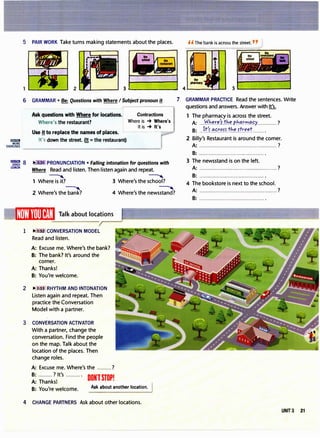 5 PAIR WORK Take turns making statements about the places. H The bank is across the street. "
3.________.,
6 GRAMMAR• Be: Questions with Where I Subject pronoun f!
Ask questions with Where for locations. Contractions
Where's the restaurant? Where is -+ Where's
It is -+ It's
Use !! to replace the names of places. �--- -
----
It's down the street. (!!=the restaurant)
"Vm�i s "" • PRONUNCIATION• Falling intonation for questions with
COACH
Where Read and listen. Then listen again and repeat.
� �
1 Where is it? 3 Where's the school?
� �
2 Where's the bank? 4 Where's the newsstand?
_1Wl)ll1HIJ�!,�I Talk about locations
1 ..,/1;52 CONVERSATION MODEL
Read and listen.
A:Excuse me. Where's the bank?
B: The bank? It's around the
corner.
A:Thanks!
B:You're welcome.
2 .... 1:53 RHYTHM AND INTONATION
Listen again and repeat. Then
practice the Conversation
Model with a partner.
3 CONVERSATION ACTIVATOR
With a partner, change the
conversation. Find the people
on the map. Talk about the
location of the places. Then
change roles.
A:Excuse me. Where's the .........?
B:.........? It's ......... .
A:Thanks! DONlSTOP!
B:You're welcome. Ask about another location.
4 CHANGE PARTNERS Ask about other locations.
7 GRAMMAR PRACTICE Read the sentences. Write
questions and answers. Answer with It's.
1 The pharmacy is across the street.
A: ..Wh�x�tthr.P.h!lt".".'.<?.c;y............. ?
B:..W�.����f�J��Jtr.f!.�r........
2 Billy's Restaurant is around the corner.
A: ................................................. ?
B: ··········································
3 The newsstand is on the left.
A: ................................................. ?
B:......................................... .
4 The bookstore is next to the school.
A:·················································?
B:··········································
UNIT3 21
 
