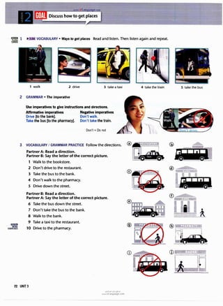 www.irLan a e.com
·rn� i VOCABULARY • Ways to get places Read and listen. Then listen again and repeat.
CARDS
Si!.ilill
MORE
EXERCISES
1 walk 2 drive
2 GRAMMAR • The imperative
3 take a taxi
Use imperatives to give instructions and directions.
Affirmative imperatives Negative imperatives
Drive [to the bank]. Don't walk.
Take the bus [to the pharmacy]. Don't take the train.
Don't = Do not
3 VOCABULARY I GRAMMAR PRACTICE Follow the directions.
Partner A: Read a direction.
Partner B: Say the letter of the correct picture.
1 Walk to the bookstore.
2 Don't drive to the restaurant.
3 Take the bus to the bank.
4 Don't walk to the pharmacy.
5 Drive down the street.
Partner B: Read a direction.
Partner A: Say the letter of the correct picture.
6 Take the bus down the street.
7 Don't take the bus to the bank.
8 Walk to the bank.
9 Take a taxi to the restaurant.
10 Drive to the pharmacy.
22 UNIT3
u�1�1 ul:oj e;?.JD
www.irLanguage.com
4 take the train
®
��:"'
 �.· ·.j
,-
. ·�(
.,,hr�
5 take the bus
•
@ wa:r,.,·,s+w
�r----i
CD
�
. . BOOKS· -·<
 