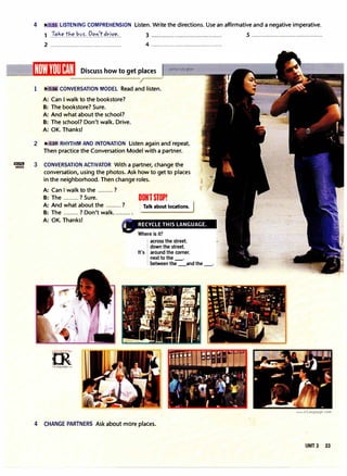 EI!llml
VIDEO
4 , LISTENING COMPREHENSION Listen. Write the directions. Use an affirmative and a negative imperative.
1 .!'?.�.�.t�.�)�?:.1?.�.')'.t.�r.i��·.. 3 .........................................
2 ......................................... 4 ·········································
Discuss how to get places
1 CONVERSATION MODEL Read and listen.
A: Can I walk to the bookstore?
B: The bookstore? Sure.
A: And what about the school?
B: The school? Don't walk. Drive.
A: OK. Thanks!
2 � •il RHYTHM AND INTONATION Listen again and repeat.
Then practice the Conversation Model with a partner.
3 CONVERSATION ACTIVATOR With a partner, change the
conversation, using the photos. Ask how to get to places
in the neighborhood. Then change roles.
A: Can I walk to the ......... ?
B: The ......... ? Sure.
A: And what about the ......... ?
B: The ......... ? Don't walk.......... .
A: OK. Thanks!
=m·
.woo;ct,;.r.,,�
.
"'
1rLanguage.oom
DONTSTOP!
Talk about locations.
across the street.
down the street.
It's around the corner.
next to the_
between the _and the
4 CHANGE PARTNERS Ask about more places.
5 .........................................
www.irLanguage.com
UNIT 3 23
 