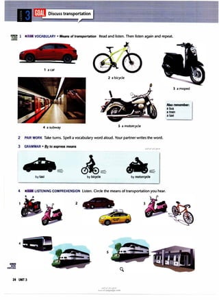 =l VOCABULARY • Means of transportation Read and listen. Then listen again and repeat.
CARDS
lllll!lml
MORE
EXERCISES
1 a car
2 a bicycle
4 a subway 5 a motorcycle
2 PAIR WORK Take turns. Spell a vocabulary word aloud. Your partner writes the word.
3 GRAMMAR • � to express means
by taxi by bicycle by motorcycle
4 LISTENING COMPREHENSION listen. Circle the means of transportation you hear.
2
5
24 UNIT 3
(J�l�I u�j �Y'
www.irLanguage.com
3 a moped
Also remember:
a bus
a train
a taxi
 