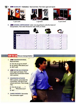 ·=5 VOCABULARY • Destinations Read and listen. Then listen again and repeat.
CARDS
·1
1 go to work 2 go home
6 1')1111 LISTENING COMPREHENSION Listen. Use a !2y phrase to write the means of
transportation. Then check the box for work, home, or school.
1
2
3
4
Means of transportation
Ihy cor
II
Discuss transportation
CONVERSATION MODEL
Read and listen.
A: How do you go to school?
B: By subway. What about you?
A: Me? I walk.
RHYTHM AND INTONATION
Listen again and repeat. Then
practice the Conversation Model
;:-
with a partner.
CONVERSATION ACTIVATOR
With a partner, personalize the
conversation. Ask about work,
school, and home. Then change
roles.
A: How do you go .........?
B: .......... What about you?
A: Me? ..........
CHANGE PARTNERS Personalize
the conversation again.
I&
I_J
l_j
0
LJ u
_J t.J
l_j
3 go to school
u
_J
,..J
I_J
LJ
u
 