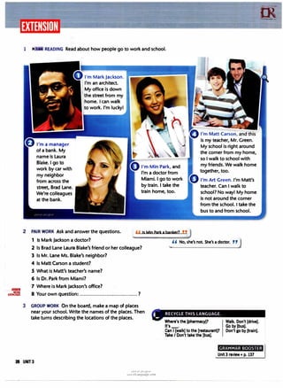 ..llllm1ll
MORE
EXERCISES
1 READING Read about how people go to work and school.
I'm a manager
of a bank. My
name is Laura
Blake. I go to
work by car with
my neighbor
from across the
street, Brad Lane.
We're colleagues
at the bank.
I'm Mark Jackson.
I'm an architect.
My office is down
the street from my
home. I can walk
to work. I'm lucky!
I'm Min Park, and
I'm a doctor from
Miami. I go to work
by train. I take the
train home, too.
2 PAIR WORK Ask and answer the questions. ,, Is Min Park a banker? ,,
is my teacher, Mr. Green.
My school is right around
the corner from my home,
so I walk to school with
my friends. We walk home
together, too.
I'm Art Green. I'm Matt's
teacher. Can I walk to
school? No way! My home
is not around the corner
from the school. I take the
bus to and from school.
1 Is Mark Jackson a doctor? ,, No, she's not. She's a doctor. ,,j
2 Is Brad Lane Laura Blake's friend or her colleague?
3 Is Mr. Lane Ms. Blake's neighbor?
4 Is Matt Carson a student?
5 What is Matt's teacher's name?
6 Is Dr. Park from Miami?
7 Where is Mark Jackson's office?
8·Your own question: .........................................?
3 GROUP WORK On the board, make a map of places
near your school. Write the names of the places. Then
take turns describing the locations of the places.
Where's the (pharmacy)?
It's_.
Can I (walk) to the [restaurant)?
Take I Don't take the [bus].
m
,rLanguage.c..,
GRAMMAR BOOSTER
28 UNIT3
u�1.H1 u�j �y,
www.irLanguage.com
Unit3 review • p. 137
 