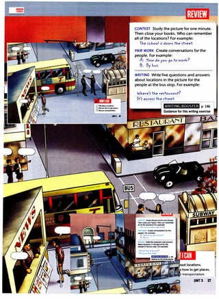 CONTEST Study the picture for one minute.
Then close your books. Who can remember
all of the locations? For example:
TJ,e rcJiool ir down tJie rtreet.
PAIR WORK Create conversations for the
people. For example:
A: How do yov 90 to Work?
B: By bvr.
WRITING Write five questions and answers
about locations in the picture for the
people at the bus stop. For example:
Where'r tJ,e rertavrant?
WRITING UOOSTEH p.146
CONTEST Study tht plcturt lor on• minute,
Thtn cloM your book1, Who un 1tm1mbtr
111 ol tht loutlon11,or ..
amplo:
TJ.e rchool if do""" the rt,,.et.
PAIR WORK CrNlt conw111tlon1 for lht
pt0pl1, for ...mplt:
A: .Ho,ol do yov 90 to Work?
6. 6y �"'·
WRITING Writo flw qut1tlon1 Ind 1n1wor1
ibout loc1tlon1 In lht plcturt lor lht
ptOplt 11 tht bus 110p, ,or 1X1mplt:
WJ.e,e'r the ,ertov,011t?
It'r ocroH tJ..e rtred.
how to get places.
m•lliJJlflji> transportation.
UNIT3 27
 