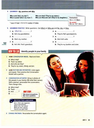 4 GRAMMAR• Be: questions with Who
Who is he? (He's my dad.*)
Who's Louise? (She's my mom.*)
Who are they? (They're my sisters.)
Who are Nina and Jan? (They're my daughters.) Contractions
,,__________________...,.,,,..,.....__..,..,.__=_,,,,,,___,.=..,....... Who is , Who's
Be careful!
Who are NOT WhtHe
* mom and dad = informal for mother and father
5 GRAMMAR PRACTICE Write questions. Use Who's or Who are and � she, or they.
l!ll!lmJ
MORE
EXERCISES
1 A: )1hr/�hf................... ?
B: He's my grandfather.
2 A: ................................. ?
B: She's my mother.
3 A: .................................?
B: He's Mr. Fine's grandson.
Identify people in your family
1 �2:04 CONVERSATION MODEL Read and listen.
A: Who's that?
B: That's my father.
A: And who are they?
B: They're my sisters, Mindy and Jen.
2 �2:0S RHYTHM AND INTONATION Listen again
and repeat. Then practice the Conversation
Model with a partner.
3 CONVERSATION ACTIVATOR Bring in photos of
the people in your family (OR write their names).
With a partner, personalize the conversation.
Then change roles.
A: Who's that?
B: That's ......... .
A: And ......... ?
B: ......... .
NlSIOPI
Talk about occupations.
Ask more questions.
He's I She's [an engineer].
They're [architects].
What's his I her name?
What are their names?
How do you spell that?
4 CHANGE PARTNERS Personalize the conversation again.
4 A: ................................. ?
B: They're Pat's grandparents.
5 A: ................................. ?
B: She's Ed's wife.
6 A: .................................?
B: They're my brother and sister.
UNIT 4 29
 