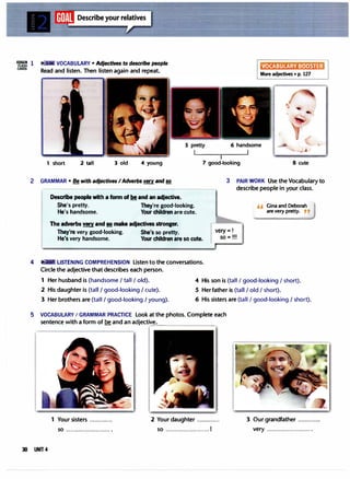 li1Dllli!I
Fl.ASH
CARDS
1 ( VOCABULARY• Adjectives to describe people
Read and listen. Then listen again and repeat.
VOCABULARY BOOSTER
More adjectives • p. 127
1 short 2 tall 3 old 4 young 7 good-looking 8 cute
2 GRAMMAR• Be with adjectives IAdverbs very and so
Describe people with a form of be and an adjective.
She's pretty. They're good-looking.
He's handso111e. Your children are cute.
The adverbs very and so make adjectives stronger.
3 PAIR WORK Use the Vocabulary to
describe people in your class.
" Gina and Deborah
are very pretty. ,,
They're very good-looking. She's so pretty.
He's very handsome. Your children are so cute.
very=!
so=!!!
4 LISTENING COMPREHENSION Listen to the conversations.
Circle the adjective that describes each person.
1 Her husband is (handsome I tall I old). 4 His son is (tall I good-looking I short).
2 His daughter is (tall I good-looking I cute). 5 Her father is (tall I old I short).
3 Her brothers are (tall I good-looking I young). 6 His sisters are (tall I good-looking I short).
5 VOCABULARYI GRAMMAR PRACTICE Look at the photos. Complete each
sentence with a form of be and an adjective•
. ���������.
1 Your sisters ............. 2 Your daughter .............
so ......................... . so ......................... 1
3 Our grandfather .............
very ......................... .
30 UNIT 4
 