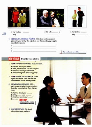 liliill1ll
MORE
EXERCISES
4 Her husband S His wife ............. so 6 Her brother .............
very .........................• .........................1
6 VOCABULARY I GRAMMAR PRACTICE Write three sentences about
people in your family. Use adjectives and the adverbs� or so to
describe the people.
1 .............................................................................................
2 ·····························································································
3 .............................................................................................
Describe your relatives
1 CONVERSATION MODEL Read and listen.
A: Tell me about your father.
B: Well, he's a doctor. And he's very tall.
A: And how about your mother?
B: She's an engineer. She's very pretty.
2 RHYTHM AND INTONATION Listen
again and repeat. Then practice the
Conversation Model with a partner.
3 CONVERSATION ACTIVATOR With a
partner, personalize the conversation.
Describe your relatives. Then change
roles.
A: Tell me about your ..........
B: Well, .......... And ..........
A: And how about your .........?
B: · ..· ..··· ·
DUNTSTOP!
Ask about other people
in your partner's family.
4 CHANGE PARTNERS Ask about
other classmates' relatives.
very ..........................
d�motJ.er i5 ver tall.
 