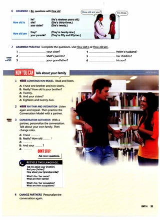 6 GRAMMAR • Be: questions with How old
How old is
How old are
he?
she?
your sister?
they?
your parents?
(He's nineteen years old.)
(She's thirty-three.)
(She's twenty.)
(They're twenty-nine.)
(They're fifty and fifty-two.)
7 GRAMMAR PRACTICE Complete the questions. Use How old is or How old are.
llll!llm
MORE
XERCISES
1 ................................. your sister?
2 ................................. Matt's parents?
3 ................................. your grandfather?
Talk about your family
1 CONVERSATION MODEL Read and listen.
A: I have one brother and two sisters.
B: Really? How old is your brother?
A: Twenty.
B: And your sisters?
A: Eighteen and twenty-two.
2 RHYTHM AND INTONATION Listen
again and repeat. Then practice the
Conversation Model with a partner.
'lro 3 CONVERSATION ACTIVATOR With a
partner, personalize the conversation.
Talk about your own family. Then
change roles.
A: I have ..........
B: Really? How old ......... ?
A: ......... .
B: And your .........?
A: ..........
DON1ST0P!
Ask more questions.
Tell me about your [mother].
And your [father]?
How about your [grandparents]?
What's his I her name?
What are their names?
What's his I her occupation?
What are their occupations?
'-- �
� � �
��� �
��__J
4 CHANGE PARTNERS Personalize the
conversation again.
4 ................................. Helen's husband?
5 ................................. her children?
6 ................................. his son?
UNIT 4 33
 