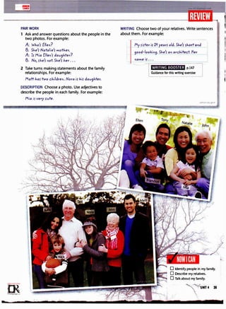 lllll!lml
GAMES
PAIR WORK
1 Ask and answer questions about the people in the
two photos. For example:
A: Who'r Elle"?
B: She'r Natalie'r mother.
A: Ir Mia Elle"'r dav9hter?
B: No, rhe'r "ot She'r her ...
2 Take turns making statements about the family
relationships. For example:
Matt har two childre". Nora ir hir dav9hter.
DESCRIPTION Choose a photo. Use adjectives to
describe the people in each family. For example:
=m·
....=;d;.r«�
0
"'
irLanguage.com
Mia ir very cvte.
I '
WRITING Choose two of your relatives. Write sentences
about them. For example:
My
rirter is 2� years old. She's rho!t a"d
9ood-looki"9· She'r a" arch!i'ect Her
"ame ir...
WRITING BOOSTER p.147
Guidance for this writing exercise
D Identify people in my family.
, D Describe my relatives.
0 Talk about my family.
NIT4 35
 