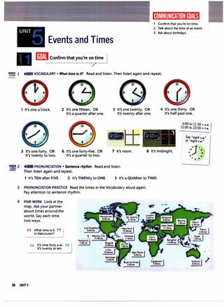 ": 1
';i2
COACH
3
4
36
UNIT
Events and Times
[ffiEJConfirm that you're o
�
ime I
1K,11�1t111:1t�11t,1:1a,mi1
Confirm that you're on time.
2 Talk about the time of an event.
3 Ask about birthdays.
VOCABULARY • What time Is it? Read and listen. Then listen again and repeat.
1 It's one o'clock. 2 It's one fifteen. OR
It's a quarter after one.
3 It's one twenty. OR
It's twenty after one.
4 It's one thirty. OR
It's half past one.
0:00 to 11:59 = A.M.
12:00 to 23:59 = P.M.
S It's one forty. OR
It's twenty to two.
6 It's one forty-five. OR
It's a quarter to two.
-
7 It's noon.
PRONUNCIATION • Sentence rhythm Read and listen.
Then listen again and repeat.
- ' .. ")
(;.2 r,n :---· 1-­
l'c UL'...5l • • •
� :· ,.·
1._·1_ .
8 It's midnight.
1 It's TEN after FIVE. 2 It's TWENty to ONE. 3 It's a QUARter to TWO.
PRONUNCIATION PRACTICE Read the times in the Vocabulary aloud again.
Pay attention to sentence rhythm.
PAIR WORK Look at the
map. Ask your partner
about times around the
world. Say each time
two ways.
'' What time is it
in Vancouver?
...�
Honolulu
" It's nine forty A.M.
7:40AM
It's twenty to ten.
UNITS
�
'I.
Capetown
7:40PM
Say "eight A.M."
or "eight P.M."
JI
10 a
• a
. ..
7 ••
�
't
 