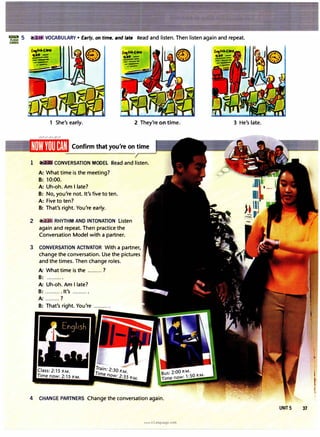 VOCABULARY• Early, on time, and late Read and listen. Then listen again and repeat.
£-,Ii"'�
It=.. -
---
---
--
.-
1 She's early. 2 They're on time.
Confirm that you're on time
1 CONVERSATION MODEL Read and listen.
A: What time is the meeting?
B: 10:00.
A: Uh-oh. Am I late?
B: No, you're not. It's five to ten.
A: Five to ten?
B: That's right. You're early.
2 RHYTHM AND INTONATION Listen
again and repeat. Then practice the
Conversation Model with a partner.
3 CONVERSATION ACTIVATOR With a partner,
change the conversation. Use the pictures
and the times. Then change roles.
A: What time is the .........?
B: ..........
A: Uh-oh. Am I late?
B: .......... It's ..........
A: .........?
B: That's right. You're ..........
4 CHANGE PARTNERS Change the conversation again.
www.irLanguage.com
3 He's late.
UNIT 5 37
 