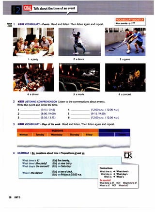 VOCABULARY BOOSTER
-= 1 VOCABULARY • Events Read and listen. Then listen again and repeat. More events • p. 127
1 a party 2 a dance 3 a game
4 a dinner 5 a movie 6 a concert
2 LISTENING COMPREHENSION listen to the conversations about events.
Write the event and circle the time.
1 ......................... (7:15 / 7:45) 4 ......................... (12:00 A.M. / 12:00 P.M.)
2 ......................... (8:00 I 9:00) 5 ......................... (9:15 / 9:50)
3 ......................... (3:30 / 3:15) 6 ......................... (12:00 A.M. / 12:00 P.M.)
3 VOCABULARY • Days ofthe weel< Read and listen. Then listen again and repeat.
4 GRAMMAR • Be: questions about time IPrepositions!! and on
What time is it? (It's) five twenty.
What time's the party? (It's) at nine thirty.
What day is the concert? (It's) on Saturday.
When's the dance? I (It's) at ten o'clock.
i (It's) on Friday at 10:00 P.M.
-
Contractions
"""'"'m·
: u,;o,;.r,,,
0
"'
1rLanguage.com
What time is -+ What time's
What day is -+ What day's
When is -+ When's
Be careful!
What time is it? NOT What t;..,,:., it?
When is it? NOT Wh...,.'., it?
38 UNIT 5
 