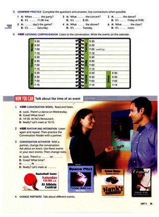 l!mllm
MORE
EXERCISES
5 GRAMMAR PRACTICE Complete the questions and answers. Use contractions when possible.
1 A: When ......... the party? 3 A: What ......... the concert? 5 A: ......... the dance?
B: It's ......... 11:00 P.M. B: It's ......... 8:30. B: It's ......... Friday at 9:00.
2 A: ......... day's the game? 4 A: What ......... the dinner? 6 A: What ......... the class?
B: It's ......... Saturday. 8: It's ......... Tuesday. B: It's ......... noon.
6 LISTENING COMPREHENSION Listen to the conversation. Write the events on the calendar.
6:30
7:00
7:15
5:30
6:30
7:00
7:15
Talk about the time of an event
1 CONVERSATION MODEL Read and listen.
2
A: Look. There's a dance on Wednesday.
8: Great! What time?
A: 10:30. At Pat's Restaurant.
B: Really? Let's meet at 10:15.
RHYTHM AND INTONATION listen
again and repeat. Then practice the
Conversation Model with a partner.
3 CONVERSATION ACTIVATOR With a
partner, change the conversation.
Ask about an event. Use these events
or your own events. Then change roles.
A: Look. There's a ......... on ......... .
B: Great! What time?
A: .......... At ......... .
B: Really? Let's meet at ......... .
Basketball Game
Saturday
10:00 A.M.
At Athlete
Central
4 CHANGE PARTNERS Talk about different events.
,,.,eetin
5:30
6:30
7:00
7:15
5:30 5:30
6:30 6:30
7:00 7:00
7:15 7:15
UNIT 5 39
 