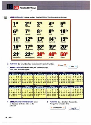 IIIIB1I 1 VOCABULARY • Ordinal numbers Read and listen. Then listen again and repeat.
1st 2nd 3rd 4th 5th
first second third fourth fifth
6th 7th 9th 9th
10th
sixth seventh eighth ninth tenth
11th
12th
13th
14th
15th
eleventh twelfth thirteenth fourteenth fifteenth
16th
17th
18th
19th
20th
sixteenth seventeenth eighteenth nineteenth twentieth
21st 22nd th th
twenty-first twenty-second thirtieth fortieth fiftieth
2 PAIR WORK Say a number. Your partner says the ordinal number.
" three "
3 VOCABULARY • Months of the year Read and listen.
" third "
Then listen again and repeat.
January February March Apri l May June
SMTWTFS SMTWTFS SMTWTFS SMTWTFS SMTWTFS SMTWTFS
1 2 3 4 1 1 1 2 3 4 5 1 2 3 1 2 3 4 56 7
56 7 8 9 10 11 2 3 4 56 7 8 2 3 4 56 7 8 6 7 8 9 10 11 12 4 56 7 8 9 10 8 9 10 11 12 13 14
12 13 14 15
16 17 18 9 10 11 12 13 14 15 9 10 11 12 13 14 1513 14 15
16 17 18 19 11 12 13 14 15
16 17 15
16 17 18 19 20 21
19 20 21 22 23 24 2516 17 18 19 20 21 22 16 17 18 19 20 21 22 20 21 22 23 24 25
26 18 19 20 21 22 23 24 22 23 24 25
26 27 28
uvu��� ���uvu n��uvu�vu�� �uvu��� ��
30 31
July August September October November December
SMTWTFS SMTWTFS SMTWTFS SMTWTFS SMTWTFS SMTWTFS
1 2 3 4 5 1 2 1 2 3 4 56 1 2 3 4 1 1 2 3 4 56
6 7 8 9 10 11 12 3 4 56 7 8 9 7 8 9 10 11 12 13 58 7 8 9 10 11 2 3 4 56 7 8 7 8 9 10 11 12 13
13 14 15
16 17 18 19 10 11 12 13 14 15
16 14 15
16 17 18 19 20 12 13 14 15
16 17 18 9 10 11 12 13 14 1514 15
16 17 18 19 20
20 21 22 23 24 25
26 17 18 19 20 21 22 23 21 22 23 24 25
26 27 19 20 21 22 23 24 2516 17 18 19 20 21 22 21 22 23 24 25
26 27
vu��� ���v������ uvu��� n��uvu�u���
� � �
4 LISTENING COMPREHENSION Listen
to the dates. Circle the dates on the
calendar.
5 PAIR WORK Say a date from the calendar.
Your partner writes the date.
,, July thirty-first "
Jvly �lrt
40 UNITS
 