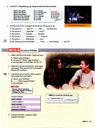 [ill!lim
MORE
:XERCISES
6 GRAMMAR • Prepositions m, Q!!. and at for dates and times: summary
When's the party?
When's the dance?
When's the dinner?
What day's the meeting?
What time's the movie?
What time's the dance?
It's in January.
It's on January 15111
•
It's on the 12111
•
It's on Tuesday.
It's at noon.
It's at 8:30.
Be careful!
in the morning
in the afternoon
in the evening
BUT at night
"1'"'8'-="iji!J
7 GRAMMAR PRACTICE Complete the sentences. Use !n, Q!!, or at.
1 The concert is ......... July 14th ......... 3:00 ......... the afternoon.
2 The dinner is ......... December ......... the 6111.
3 The party is ......... midnight ......... Saturday.
4 The movie is ......... November 1st
......... 8:30 P.M.
5 The game is ......... Wednesday ......... noon.
6 The meeting is at the State Bank ......... 11 :00 ......... the morning ......... July 18th
.
Ask about birthdays
1 CONVERSATION MODEL Read and listen.
A: When's your birthday?
B: On July 15th
. When's your birthday?
A: My birthday's in November. On the 1-3t11.
2 � RHYTHM AND INTONATION Listen again
and repeat. Then practice the Conversation
Model with a partner.
3 CONVERSATION ACTIVATOR With a partner,
personalize the conversation.
A: When's your birthday?
B: ......... . When's your birthday?
A: My birthday's ..........
DONTSTOP!
Ask your partner questions
about other people's birthdays.
Complete the chart.
brother's birthday:
sister's birthday:
mother's birthday:
father's birthday:
4 CHANGE PARTNERS Ask about other
people's birthdays.
1� On someone's birthday say:
Happy birthday! ,p
1
. ..... ..... .. . " Thank you! " J
UNIT 5 41
 