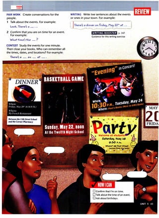 llll1!lliJJ
GAMES
PAIR WORK Create conversations for the
people.
1 Talk about the events. For example:
Look.There'r a _ ...
2 Confirm that you are on time for an event.
For example:
Whattime'rthe _?
CONTEST Study the events for one minute.
Then close your books. Who can remember all
the times, dates, and locations? For example:
WRITING Write five sentences about the events
or ones in your town. For example:
-JThere'r a diMer ori Friday, May zot/., at... -
---....._..,.__......---.. ----... ....._____..._______,t
WRITING BOOSTER p. 147
Guidance tor this writing exercise
• MAY
2(
 
