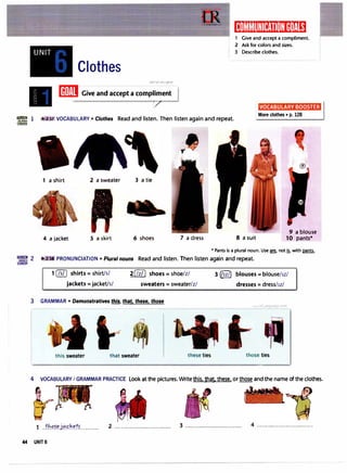 UNIT
Clothes
u�1�1 o�je..JD
IIDJlII Give and accept a compl
�
ent .1
1Q11,,,I,�II)�Itff:iit11�1tt1Mii
1 Give and accept a compliment.
2 Ask for colors and sizes.
3 Describe clothes.
VOCABULARY BOOSTER
·�m·� 1 1 2:3l VOCABULARY • Clothes Read and listen. Then listen again and repeat.
More clothes • p. 128
CARDS
1 a shirt 2 a sweater
4 a jacket 5 a skirt
3 a tie
6 shoes 7 a dress 8 a suit
9 a blouse
10 pants*
* Pants is a plural noun. Use fil, not� with pants.
"erJ�g 2 mils PRONUNCIATION • Plural nouns Read and listen. Then listen again and repeat.
COACH
1 (Zill shirts= shirt/s/
jackets= jacket/s/
2[/z/] shoes= shoe/z/
sweaters= sweater/z/
3 GRAMMAR • Demonstratives tl11§, that. these. those
this sweater that sweater these ties
3 (11z/J blouses= blouse/1z/
dresses= dress/1z/
those ties
4 VOCABULARY I GRAMMAR PRACTICE Look at the pictures. Writethis. that. these. or those and the name of the clothes.
1 ..th.'?1.f!.}=!�k�.tr........... 2 ................................. 3 ................................. 4 .................................
44 UNITS
 