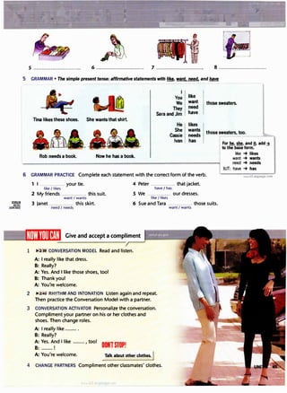 ....�--·�-�...:.._ . -' - - --=���-.,,-�;e,,,�, - ...
�f�:.::�::.t:=��,-�}:::._ .'.·. ·· ···.·.sifi�ii���·:·;;:-�··:::!�
5 ................................. 6 ................................. 7 ................................. 8 .................................
5 GRAMMAR • The simple present tense: affirmative statements with � want. need, and have
I
You
We
They
Sara and Jim
like
want
need
have
those sweaters.
Tina likes these shoes. She wants that shirt.
He
She
Cassie
Ivan
likes
wants
needs
has
those sweaters, too.
Rob needs a book. Now he has a book.
6 GRAMMAR PRACTICE Complete each statement with the correct form of the verb.
1 I ............... your tie. 4 Peter ............... that jacket.
like I likes have / has
2 My friends ............... this suit. 5 We ............... our dresses.
want I wants like I likes
"�J�: 3 Janet ............... this skirt. 6 Sue and Tara ............... those suits.
JCERCISES need I needs want I wants
Give and accept a compliment
1 �..2:3.9- CONVERSATION MODEL Read and listen.
A: I really like that dress.
B: Really?
A: Yes. And I like those shoes, too!
B: Thank you!
A: You're welcome.
2 �2:40 RHYTHM AND INTONATION Listen again and repeat.
Then practice the Conversation Model with a partner.
3 CONVERSATION ACTIVATOR Personalize the conversation.
Compliment your partner on his or her clothes and
shoes. Then change roles.
A: I really like ........ .
B: Really?
A: Yes. And I like ........ , tool
OONlSTOP!
B: ........ 1
A: You're welcome. Talk about other clothes. I
4 CHANGE PARTNERS Compliment other classmates' clothes.
Ia1
For he, she, and it, add ·s
to the base form:-
-
like -+ likes
want -+ wants
need -+ needs
3UT: have -+ has
www.irLanguage.com
 