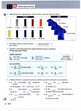 Ask for colors and sizes
"= 1 Ii': • VOCABULARY • Colors and sizes Read and listen. Then listen again and repeat.
CARDS
l1lI!IWJ
MORE
EXERCISES
COLORS SIZES
t I 12 medium
1 white 2 gray 3 black 4 red 5 orange
I I I 14 extra large
6 yellow 7 green 8 blue 9 purple
2 PAIR WORK Make two statements about
your clothes.
10 brown
,, My shoes are brown. ,,
My shirt is medium.
3 GRAMMAR • The simple present tense: negative statements and�/ no questions
with fil!!b want. need. and have
Negative statements
I I don't want
irLaaguage.com
Contractions
You : don't need : extra large.
They: don't have
He doesn't like
doesn't need , red shirts.
She
doesn't have :
do not -+ don't
does not -+ doesn't
Yes I no questions
want
Do: you need
they have
he
like
Does need
she have
the suitin large? Yes,:
those shoes in black? Yes,
we do. No,! we don't.
they they
he he
does. No,: doesn't.
she she
4 GRAMMAR PRACTICE Complete the sentences with the correct form of the verb. Use contractions.
1 A: .....OP.... your children . h<;i.Y�... sweaters for 4 A: ........... you ........... that green
school? have shirt? like
B: My daughter ..-��er .., but my son ..��ern'.t .
2 A: ........... your husband ........... a black tie?
need
B: No, he ............ He ........... two black ties.
have
3 A: I ....... .. a blue suit for work. .. you
need
B: Yes, I ............
B: Actually, no, I .........
5 A: We . ............. the clothes in this store.
not like
B: Really? That's too bad. We
6 A: ........... you ........... this black jacket in
size 34? have
B: No, I'm sorry. We ...... .... .
46 UNIT6
 