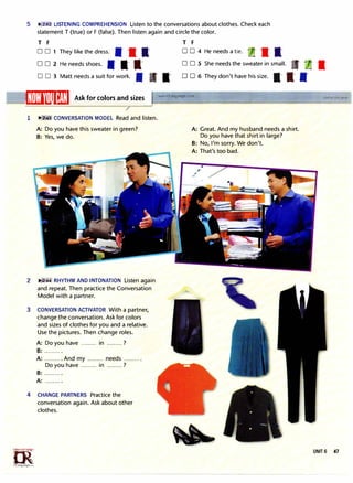 5 �la_ll LISTENING COMPREHENSION Listen to the conversations about clothes. Check each
statement T (true) or F (false). Then listen again and circle the color.
T F T F
D D 1 They like the dress. -S -a- t D D 4 He needs a tie. -
.•�
-a- t
D D 2 He needs shoes. -S -a t D D 5 She needs the sweater in small.
... -a-
D D 3 Matt needs a suit for work. --
1/[H)ll'llliI�:1:I Ask for colors and sizes
1 n:4 CONVERSATION MODEL Read and listen.
A: Do you have this sweater in green?
B: Yes, we do.
2 ,�..2:44 RHYTHM AND INTONATION Listen again
and repeat. Then practice the Conversation
Model with a partner.
3 CONVERSATION ACTIVATOR With a partner,
change the conversation. Ask for colors
and sizes of clothes for you and a relative.
Use the pictures. Then change roles.
A: Do you have ......... in .........?
B: ......... .
A: .......... And my ......... needs ..........
Do you have ......... in .........?
B: ..........
A: ..........
4 CHANGE PARTNERS Practice the
conversation again. Ask about other
clothes.
h>_·
'"'"'°;ct,;.r.,.�
�
1rLanguage.�om
0 D 6 They don't have his size. -a -a- --
www.irLanguage.com
A: Great. And my husband needs a shirt.
Do you have that shirt in large?
B: No, I'm sorry. We don't.
A: That's too bad.
UNIT 6 47
 