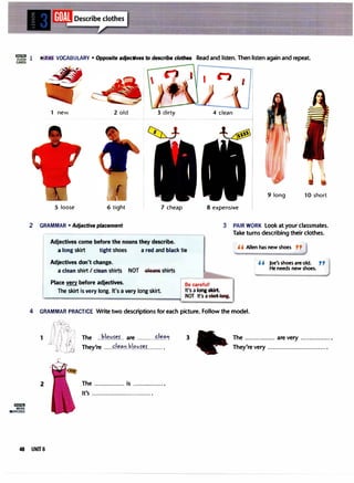 'rt'lli!l 2· VOCABULARY • Opposite adjectives to describe clothes Read and listen. Then listen again and repeat
CARDS
lil!!lif.ll
MORE
EXERCISES
1 new 2 old 3 dirty
5 loose 6 tight 7 cheap
2 GRAMMAR• Adjective placement
Adjectives come before the nouns they describe.
4 clean
9 long 10 short
8 expensive
3 PAIR WORK Look at your classmates.
Take turns describing their clothes.
a long skirt tight shoes a red and black tie
, , Allen has new shoes ,,
Adjectives don't change.
a clean shirt I clean shirts NOT -GleaAs shirts
Place very before adjectives.
The skirt is very long. It's a very long skirt.
Be careful!
It's a long skirt.
NOT It's asl1iFtleRg.
, , Joe's shoes are old. pp
He needs new shoes.
4 GRAMMAR PRACTICE Write two descriptions for each picture. Follow the model.
rr:i..11
'/l h .·�,
•. !
! I I � I I
I J j �
· 1 I !/,'
:lJJ1
1 The ..P.!�.'!.��L are ..........�,��'!
They're .....c..l��!L�.l.C?.�f.�.L....... .
3 The ................. are very ..................
They're very ................................. .
2 The ................. is ................. .
It's ................................. ·
48 UNIT&
 