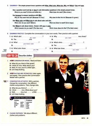 liJl!li1JJ
MORE
EXERCISES
5 GRAMMAR • The simple present tense: questions with What. What color. What size. Why. and Which I One and ones
Use a question word and do or does to ask information questions in the simple present tense.
What do you need? (A blue and white tie.) What does she want? (New shoes.)
Use because to answer questions with Whv.
Why do they want that suit? (Because it's nice.) Why does he like this tie? (Because it's green.)
Use What color and What size to ask about color and size.
What color do you want? (Black.) What size does he need? (Extra large.)
Use Which to ask about choice. Answer with one or ones.
Which sweater do you want? (The blue one.) Which shoes does she like? (The black ones.)
6 GRAMMAR PRACTICE Complete the conversations in your own words. Then practice with a partner.
1 A: Which skirt ......................................? 4 A: Why . .................................... new shoes?
she I want you I want
B: The ...................... one. B: ...........................................
2 A: What ......................................?
your friend I need
B: ...................... .
3 A: What color shoes ...................................?
B: ..................................
U{m'l'tlliJH!,:I Describe clothes
you/ like
1 � CONVERSATION MODEL Read and listen.
A: What do you think of this jacket?
B: I think it's nice. What about you?
A: Well, it's nice. but it's a little tight.
B: Let's keep looking.
2 RHYTHM AND INTONATION Listen again
and repeat. Then practice the Conversation
Model with a partner.
5 A: Which shirts ......................................?
you/ like
B: The ......................ones.
6 A: What size shoes ... ................................ ..?
you I need
B: ···········································
· ·': 3 CONVERSATION ACTIVATOR With a partner,
change the conversation. Use different
clothes and problems. Then change roles.
A: What do you think of .........?
B: I think ......... nice. What about you?
A: Well, ......... nice, but ......... a little ......... .
B: Let's keep looking.
shirt pants expensive
sweater skirt tight
dress jacket loose
tie shoes long
short
4 CHANGE PARTNERS Talk about different
clothes and problems.
UNIT 6 49
 