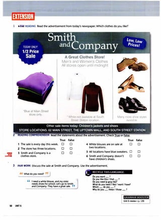 lillilllJI
MORE
EXERCISES
1 � .:JB READING Read the advertisement from today's newspaper. Which clothes do you like?
2
·Blue at Main Street
store only.
A Great Clothes Store!
Men's and Women's Clothes
All stores open until midnight
• White not available at South
Street Station location.
Many more shoe styles
available.
Other sale items today: Children's jackets and shoes
STORE LOCATIONS: 62 MAIN STREET, THE UPTOWN MALL, AND SOUTH STREET STATION
�- - ----- -- -
-----� - - - -
------
•
True False True False
1 The sale is every day this week. 0 0 4 White blouses are on sale at 0 0
2 The store has three locations. 0 0 two locations.
3 Smith and Company is a 0 0 5 All locations have blue sweaters. 0 0
clothes store. 6 Smith and Company doesn't 0 0
have children's shoes.
3 PAIR WORK Discuss the sale at Smith and Company. Use the advertisement.
" What do you need? "J
'' I need a white blouse, and my sister
needs shoes for school. Let's go to Smith
and Company. They have a great sale. ,,
Do you want_?
Do you like this I that_?
Do you need [a gray tie]?
What do you need/ like I want I have?
Which_do you_?
Why do you_these I those_?
GRAMMAR BOOSTER
Unit 6 review • p. 139
50 UNIT 6
 