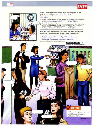 lilli!l1JJ
GAMES
-�----------------------------�l:li�li�I��
GAME Describe people's clothes. Your partner points to the
picture. For example: He 1-.af a yello1;11 >1-.irt
PAIR WORK
1 Create conversations for the people in the store. For example:
A: Do yov l;llant tl-.efe pal'lh? f3: No, I dol'l't
2 Point to the picture. Ask and answer questions. Use this I that I
these I those and like. want. need. and have. For example:
A: Do yov like tl-.efe fl-.oef? f3: Ye>, I do.
WRITING Write about clothes you need, you want, and you like,
and about clothes you have or don't have. For example:
I need a l'leW wl-.ite blov>e.My old blov>e i> a I
little ti9J,t. I Wal'lt red >hoe_> and a lo"9 fkirt ...
WRITING BOOSTER p. 147
 