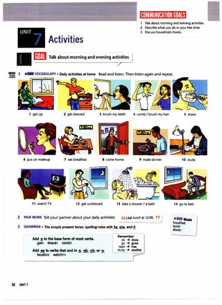 UNIT
Activities
II[ffiJill Talk about morning and evening ac
�
tles I
(ijlJt�11'1li)�Itff:iI[IJ�1ij1t:,�i
1 Talk about morning and evening activities.
2 Describe what you do in your free time.
3 Discuss household chores.
IIIIIIIZill 1
= Read and listen. Then listen again and repeat.
1 get up 2 get dressed 3 brush my teeth 4 comb I brushmy hair
itilb+wI
6 put on makeup 7 eat breakfast 8 come home 9 make dinner
11 watch TV 12 get undressed 13 take a shower I a bath
2 PAIR WORK Tell your partner about your daily activities. H I eat lunch at 12:00. "J
3 GRAMMAR • The simple present tense: spelling rules with � � and l!
Add -s to the base form of most verbs.
gets shaves combs
Remember:
do -+ does
go -+ goes
have -+ has
study -+ studies
Add -es to verbs that end in -s, -sh, -ch, or ·x.
brushes watches
- - - -
r--·
____.,..,.,....,...__,
52 UNIT7
10 study
14 go to bed
�J Meals
,
·
breakfast
lunch
dinner
 