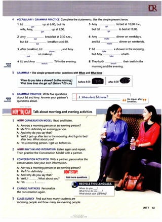 [iEilD
MORE
EXERCISES
4 VOCABULARY I GRAMMAR PRACTICE Complete the statements. Use the simple present tense.
1 Ed ..................... up at 6:00, but his 5 Amy ..................... to bed at 10:00 P.M.,
get go
wife, Amy, .....................up at 7:00. but Ed ..................... to bed at 11:00.
g� go
2 Amy ..................... breakfast at 7:30 A.M.,
eat
6 Amy ..................... dinner on weekdays,
make
but Ed ..................... breakfast at 6:30.
eat
and Ed ..................... dinner on weekends.
make
3 After breakfast, Ed ....................., and Amy
shave
7 Ed ..................... a shower in the morning,
take
..................... on makeup.
put
but Amy ..................... a bath.
take
4 Ed and Amy ..................... TV in the evening.
watch
8 They both ..................... their teeth in the
brush
morning and the evening.
5 GRAMMAR• The simple present tense: questions with When and What time
When do you take a shower? (In the morning.)
What time does she get up? (Before 7:00 A.M.)
6 GRAMMAR PRACTICE Write five questions
����� � � � � � � �
�����
before 8:00 - I after 8:00 -
liEll.!I about Ed and Amy. Answer your partner's , , He shaves after , ,
breakfast.
mR�g� questions aloud.
[ l/[m1
11Hif�!,/I Talk about morning and evening activities
1 CONVERSATION MODEL Read and listen.
A: Are you a morning person or an evening person?
B: Me? I'm definitely an evening person.
A: And why do you say that?
B: Well, I get up after ten in the morning. And I go to bed
after two. What about you?
A: I'm a morning person. I get up before six.
2 �3 RHYTHM AND INTONATION Listen again and repeat.
Then practice the Conversation Model with a partner.
3 CONVERSATION ACTIVATOR With a partner, personalize the
conversation. Use your own information.
A: Are you a morning person or an evening person?
B: Me? I'm definitely ........., DONlSTOP!
A: And why do you say that?
B: Well, I .......... What about you?
A: I'm .......... 1 .........•
4 CHANGE PARTNERS Personalize
the conversation again.
When do you _?
What time do you_?
What about your [parents]?
5 CLASS SURVEY Find out how many students are
morning people and how many are evening people.
IX
trLanguage.�-
UNIT 7 53
u�1.H1 ol:ij {!:?J-O
www.irLanguage.com
 
