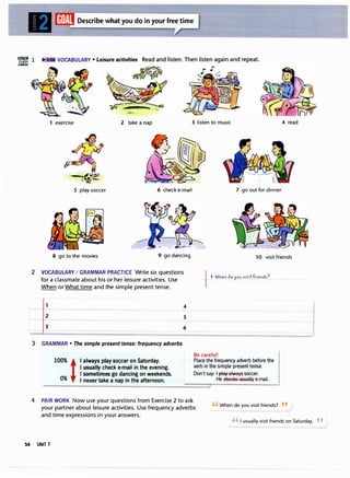 'WlZ! 1
CARDS
exercise
Describe what you do in your free time
2 take a nap 3 listen to music 4 read
5 play soccer 6 check e-mail 7 go out for dinner
8 go to the movies 9 go dancing 10 visit friends
2 VOCABULARY I GRAMMAR PRACTICE Write six questions
for a classmate about his or her leisure activities. Use
When or What time and the simple present tense.
3 GRAMMAR • The simple present tense: frequency adverbs
100% t
0%
I always play soccer on Saturday.
I usually check e-mail in the evening.
I sometimes go dancing on weekends.
I never take a nap in the afternoon.
4
5
6
11 WJ,e" do yov viritf,ie"dr?
Be careful!
Place the frequency adverb before the
verb in the simple present tense.
Don't say: I 13layalways soccer.
He eReellS 1:1s1:1ally e-mail.
4 PAIR WORK Now use your questions from Exercise 2 to ask
your partner about leisure activities. Use frequency adverbs
and time expressions in your answers.
"When do you visit friends? "
'' I usually visit friends on Saturday. , ,
54 UNIT 7
 