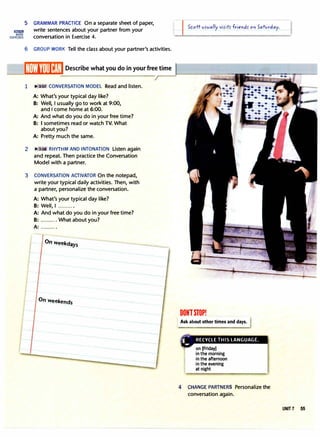 lllI1lim
MORE
EXERCISES
5 GRAMMAR PRACTICE On a separate sheet of paper,
write sentences about your partner from your
conversation in Exercise 4.
6 GROUP WORK Tell the class about your partner's activities.
1 II>'. 3:07. CONVERSATION MODEL Read and listen.
A: What's your typical day like?
B: Well, I usually go to work at 9:00,
and I come home at 6:00.
A: And what do you do in your free time?
B: I sometimes read or watch TV. What
about you?
A: Pretty much the same.
2 :08 RHYTHM AND INTONATION Listen again
and repeat. Then practice the Conversation
Model with a partner.
3 CONVERSATION ACTIVATOR On the notepad,
write your typical daily activities. Then, with
a partner, personalize the conversation.
A: What's your typical day like?
B: Well, I ..........
A: And what do you do in your free time?
B: .......... What about you?
A: ..........
On weekdays
On weekends
I Scott vs-vally vis-its- friends- on Saturday.
DONlSTOP!
Ask about other times and days.
--
,.
_
RECYCLE THIS LANGUAGE.
on [Friday)
in the morning
in the afternoon
in the evening
at night
4 CHANGE PARTNERS Personalize the
conversation again.
UNIT7 55
 