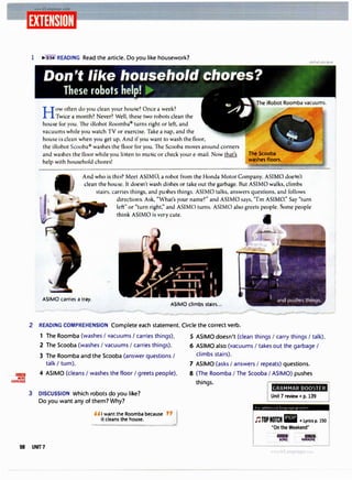 lilri!IIJI
MORE
EXERCISES
1 � 3:M READING Read the article. Do you like housework?
How often do you clean your hou e? Once a week?
Twice a month? Never? Well, these two robots clean the
hou e for you. The iRobot Roomba turns right or left, and
vacuum while you watch TV or exercise. Take a nap, and the
house i clean when you get up. And if you want to wash the floor,
the iRobot Scooba wa hes the floor for you. The Scooba moves around corners
and wa hes the floor while you Ii ten to mu ic or check your e-mail. Now that's
help with household chore !
The Scooba
washes floors.
And who is thi ? Meet ASIM , a robot from the Honda Motor Company. ASIMO doe n't
clean the hou e. It doe n't wash di hes or take out the garbage. But ASIMO walks, climbs
stairs, carries things, and pu hes things. ASIMO talks, answers questions, and follows
direction . Ask, "What's your name?" and ASIMO says, 'Tm ASIMO." Say "turn
left" or "turn right;' and ASIMO turns. ASIMO also greets people. ome people
thi.nk ASIMO is very cute.
ASIMO carries a tray.
ASIMO climbs stairs...
2 READING COMPREHENSION Complete each statement. Circle the correct verb.
1 The Roomba (washes I vacuums I carries things). S ASIMO doesn't (clean things/ carry things/ talk).
2 The Scooba (washes I vacuums I carries things).
3 The Roomba and the Scooba (answer questions/
talk I turn).
4 ASIMO (cleans I washes the floor I greets people).
3 DISCUSSION Which robots do you like?
Do you want any of them? Why?
"I want the Roomba bec
.
ause "J
it cleans the house.
6 ASIMO also (vacuums I takes out the garbage/
climbs stairs).
7 ASIMO (asks I answers I repeats) questions.
8 (The Roomba I The Scooba I ASIMO) pushes
things.
GRAMMAR BOOSTER
Unit 7 review • p. 139
f 01 ,1dd1t l(Hl,11 l.tr)J;H,t}'l' p,,H 11(I'
J'J TOP NOTCH • • Lyrics p. 150
"On the Weekend"
-miiii I IDIIID1
SONG KARAOKE
58 UNIT7
 