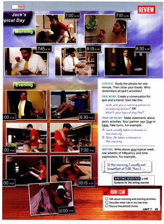 ---=-----1:Ii'lIi�'I
CONTEST Study the photos for one
minute. Then close your books. Who
remembers all Jack's activities?
PAIR WORK Create a conversation for
Jack and a friend. Start like this:
Jack, are you a rnor"i"9 per>Of' or
a" e/ef'if'9 per>o"? OR
WJ.,at'> your ty
pical day
like?
TRUE OR FALSE? Make statements about
Jack's activities. Your partner says True or
False. Take turns. For example:
A: Jack U>ually take> a >hoWer if'
tJ.ie eve"i"9·
13: Fal>e. He take> a >hoWer in
tJ.,e rnorf'in9.
WRITING Write about your typical week.
Use adverbs of fr�quency and time
expressions. For example:
I" tJ.,e mort'lioq, I vrvallv eat
breakfart at 7:00. TJ.,eo I ...
--
WRITING BOOSTER p.148
 