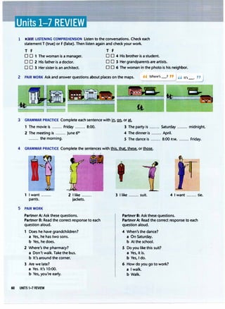 Units 1-7 REVIEW
1 3:11 LISTENING COMPREHENSION Listen to the conversations. Check each
statement T (true) or F (false). Then listen again and check your work.
T F T F
D D 1 The woman is a manager.
0 0 2 His father is a doctor.
0 D 4 His brother is a student.
0 0 S Her grandparents are artists.
D O 3 Her sister is an architect. D D 6 The woman in the photo is his neighbor.
2 PAIR WORK Ask and answer questions about places on the maps.
3 GRAMMAR PRACTICE Complete each sentence with in., Q!1 or at.
, , Where's_? " H It's_.�
1 The movie is ......... Friday ......... 8:00. 3 The party is ......... Saturday ......... midnight.
2 The meeting is ......... June 6th 4 The dinner is ......... April.
......... the morning. S The dance is ......... 8:00 P.M.......... Friday.
4 GRAMMAR PRACTICE Complete the sentences with this. that. these. or those.
1 I want ......... 2 I like .........
pants. jackets.
5 PAIR WORK
Partner A: Ask these questions.
Partner B: Read the correct response to each
question aloud.
1 Does he have grandchildren?
a Yes. he has two sons.
b Yes. he does.
2 Where's the pharmacy?
a Don't walk. Take the bus.
b It's around the corner.'
3 Are we late7
a Yes. It's 10:00.
b Yes, you're early.
60 UNITS 1-7 REVIEW
3 I like ......... suit. 4 I want ......... tie.
Partner B: Ask these questions.
PartnerA: Read the correct response to each
question aloud.
4 When's the dance?
a On Saturday.
b At the school.
5 Do you like this suit?
a Yes, it ls.
b Yes, I do.
6 How do you go to work?
a l walk.
b Walk.
 