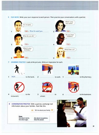 6 PAIR WORK Write your own response to each person. Then practice your conversations with a partner.
2
3 -�······································ 4 � .......................................
5 6 � � .......................................
7 GRAMMAR PRACTICE Look at the pictures. Write an imperative for each.
..W.':l.l.�.................... to the bank. 2 ............................. to work. 3 ............................. to the pharmacy.
4 to the 5 ............................. to
restaurant. school.
8 CONVERSATION PRACTICE With a partner, exchange real
information about your families. Start like this:
Ideas
Ask about names.
Ask about ages.
" Tell me about yourfamily. "
Ask about occupations.
Describe people.
6 ............................. tothebookstore.
61
 
