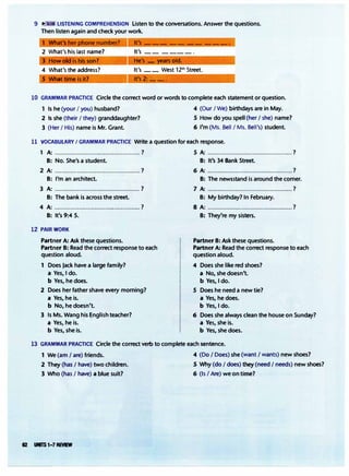 9 .,. • LISTENING COMPREHENSION Listen to the conversations. Answer the questions.
Then listen again and check your work.
1 What's It's --- -- -- ---·
2 What's his last name? It's -- ----·
3 How old is his son? He's - �rs old.
4 What's the address? It's __ West 12th Street.
5 What time is it? lt's2:
__ _
10 GRAMMAR PRACTICE Circle the correct word or words to complete each statement or question.
1 Is he (your I you) husband? 4 (Our I We) birthdays are in May.
2 Is she (their I they) granddaughter?
3 (Her I His) name is Mr. Grant.
5 How do you spell (her I she) name?
6 I'm (Ms. Bell I Ms. Bell's) student.
11 VOCABULARY I GRAMMAR PRACTICE Write a question for each response.
1 A:................................................. ? 5 A:................................................. ?
B: No. She-'s a student.
2 A:................................................. ?
B: I'm an architect.
3 A:................................................. ?
B: The bank is across the street.
4 A:.................................................?
B: It's 9:45.
12 PAJRWORK
Partner A: Ask these questions.
Partner B: Read the correct response to each
question aloud.
1 Does Jack have a large family?
a Yes, I do.
b Yes, he does.
2 Does her father shave every morning?
a Yes, he is.
b No, he doesn't.
3 Is Ms. Wang his English teacher?
a Yes, he is.
b Yes, she is.
B: It's 34 Bank Street.
6 A:.................................................?
B: The newsstand is around the corner.
7 A:.................................................?
B: My birthday? In February.
8 A:·················································?
B: They're my sisters.
Partner B: Ask these questions.
Partner A: Read the correct response to each
question aloud.
4 Does she like red shoes?
a No, she doesn't.
b Yes, I do.
5 Does he need a new tie?
a Yes, he does.
b Yes, I do.
6 Does she always clean the house on Sunday?
a Yes, she is.
b Yes, she does.
13 GRAMMAR PRACTICE Circle the correct verb to complete each sentence.
1 We (am I are) friends. 4 (Do I Does) she (want I wants) new shoes?
2 They (has I have) two children. 5 Why (do I does) they (need I needs) new shoes?
3 Who (has I have) a blue suit? 6 (Is I Are) we on time?
62 UflTS1-7 REVEW
 