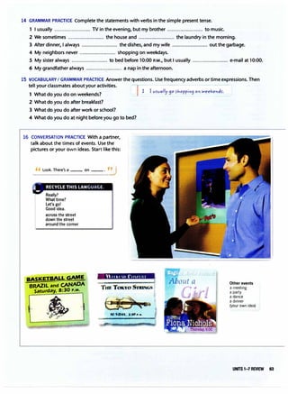 14 GRAMMAR PRACTICE Complete the statements with verbs in the simple present tense.
1 I usually ......................... TV in the evening, but my brother ......................... to music.
2 We sometimes ......................... the house and ......................... the laundry in the morning.
3 After dinner, I always ......................... the dishes, and my wife ......................... out the garbage.
4 My neighbors never ......................... shopping on weekdays.
5 My sister always ......................... to bed before 10:00 P.M., but I usually ......................... e-mail at 10:00.
6 My grandfather always ......................... a nap in the afternoon.
15 VOCABULARY I GRAMMAR PRACTICE Answer the questions. Use frequency adverbs or time expressions. Then
tell your classmates about your activities.
1 What do you do on weekends?
2 What do you do after breakfast?
3 What do you do after work or school?
4 What do you do at night before you go to bed?
16 CONVERSATION PRACTICE With a partner,
talk about the times of events. Use the
pictures or your own ideas. Start like this:
'' look. There's a __ on __ . ,
�
across the street
down the street
around the corner
BASKETBALL GAME
BRAZIL and CANADA
Saturday. 8:30 P.M.
•
 11 kl II ("tt'I HI
.fL''DAY. .l:.lO "· 11.
Other events
a meeting
a party
a dance
a dinner
(your own idea)
UNITS 1-7 REVIEW 63
 