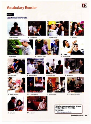 Vocabulary Booster
MORE OCCUPATIONS
an accountant 2 a bank teller
5 a gardener 6 a grocery clerk
8 a mechanic 9 a pharmacist
12 a salesperson 13 a travel agent
16 a nurse 17 a lawyer
3 an electrician 4 a florist
10 a professor
ll ---
7 a hairdresser
11 a reporter
14 a secretary 15 a server I a waiter
Write five statements about the pictures.
Use He or She and the verb be.
For example:
5'1e'r a" accov"ta"t
VOCABULARY BOOSTER 65
 