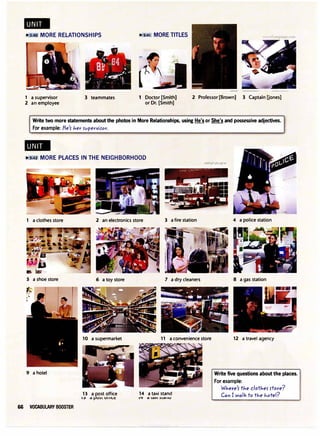 ..
� · MORE RELATIONSHIPS � S_;_41 MORE TITLES
.a{ S4
; -'���.
·,I - lj
- 1·--
1 a supervisor
2 an employee
3 teammates 1 Doctor [Smith]
or Dr. [Smith]
2 Professor [Brown] 3 Captain Uones]
Write two more statements about the photos in More Relationships, using He's or She's and possessive adjectives.
For example: fie'5 Jier rvperviror.
..
lil'iS:42 MORE PLACES IN THE NEIGHBORHOOD
1 a clothes store
S a shoe store
9 a hotel
66 VOCABULARY BOOSTER
2 an electronics store 3 a fire station
6 a toy store
10 a supermarket
13 a post office
13 d 1-'U)l Ull 11.t:
7 a dry cleaners
11 a convenience store
14 a taxi stand
1-. d ldAI :>ldllU
4 a police station
8 a gas station
12 a travel agency
Write five questions about the places.
For example:
WJ,ere'r tJ,e clotJ,er rtore?
Can I walk to tJ,e J,otel?
 