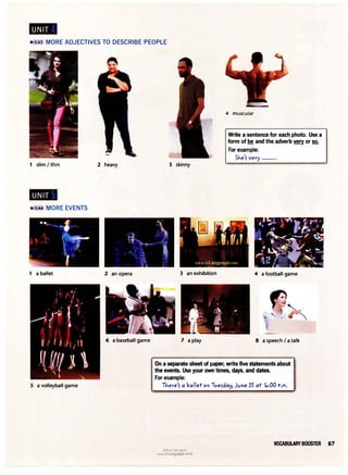 .,.s:43 MORE ADJECTIVES TO DESCRIBE PEOPLE
1 slim I thin 2 heavy
.,.s:44 MORE EVENTS
1 a ballet 2 an opera
6 a baseball game
5 a volleyball game
3 skinny
3 an exhibition
7 a play
4 muscular
Write a sentence for each photo. Use a
form of be and the adverb � or so.
For example:
SJ,,e'r very--·
4 a football game
8 a speech I a talk
On a separate sheet of paper, write five statements about
the events. Use your own times, days, and dates.
For example:
TJ,,ere'r a ballet Ol'l Tverday, Jvl'le 15 at <o:00 P.M.
u�l�I (J�j e;?JrJ
www.irLanguage.com
VOCABULARY BOOSTER 67
 