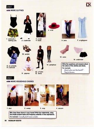 MORE CLOTHES
1 swimsuits I
bathing suits
8 an umbrella
9 a raincoat
-
i -
2 a bathrobe
10 sandals
11 pajamas
MORE HOUSEHOLD CHORES
3 a coat
4 boots
12 a T-shirt
13 shorts
5 a hat
14 pantyhose
n5�
�
1rLanguage.�om
6 jeans 7 a nightgown
15 socks
16 underwear
Write five questions and answers about
the colors of the clothes and shoes.
For example:
What color are the boots-?
They're brown.
'
1 dust 2 sweep 3 mop 4 vacuum
Who does these chores in your house? Write four statements, using
the simple present tense and frequency adverbs or time expressions. r,
For example: I vS'vally dvs-t once a week.
WWw.iiL'arigUage.coiii
68 VOCABULARY BOOSTER
 