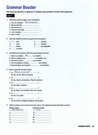 Grammar Booster
The Grammar Booster is optional. It contains extra practice of each unit's grammar.
1 Write each sentence again. Use a contraction.
· · He'f an enaineer.
1 He 1s an engineer. .................;;l ••••••••••••••
2 We are teachers. .................................
3 No, we are not. .....:...........................
4 They are not artists. .................................
5 I am a student. .................................
6 She is a chef. .................................
2 Write the indefinite article ! or an for each occupation.
1 ..�..... chef 5 ......... scientist
2 ......... actor 6 ......... architect
3 ......... banker 7 ......... photographer
4 ......... musician
3 Complete each sentence with the correct subject pronoun.
1 Mary is a student. )h.':......,... is a student.
2 Ben is a student, too. ................. is a student, too.
3 My name is Nora. ................. am an artist.
4 Your occupation is doctor. ................. are a doctor.
5 Jane and Jason are scientists. ................. are scientists.
4 Write a question for each answer.
1 A: ...
�!.�.Y.��.".".'.':'.�i
.�.i.�.':l.s?_...............?
B: Yes, we are. We're musicians.
2 A: ................................................. ?
B: No, they're not teachers. They're scientists.
3 A: ................................................. ?
B: Yes. Ann is a doctor.
4 A: ................................................. ?
B: No. Ellen is an architect. She's not a writer.
5 A: ................................................. ?
B: Yes, I'm a pilot.
6 A: .................................................?
B: No. We're not flight attendants.We're pilots.
5 Write six proper nouns and six common nouns. Use capital and lowercase letters correctly.
Proper nouns Common nouns
1 ..t{��.r�.��.9!Y.......... 7 ..�.�i
.!Y.......................
2 ................................. 8 .................................
3 ................................. 9 .................................
4 ................................. 10 .................................
5 ................................. 11 .................................
6 ................................. 12 .................................
GRAMMAR BOOSTER 69
 