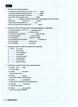 1 Write the correct possessive adjectives.
1 Miss Kim is Mr. Smith's student. Mr. Smith is ..h�r
.......... teacher.
2 Mr. Smith is Miss Kim's teacher. Miss Kim is ................. student.
3 Mrs. Krauss is John's teacher. Mrs. Krauss is ................. teacher.
4 John is Mrs. Krauss's student. John is ................. student.
5 Are ................. colleagues from Japan? No, they aren't. My colleagues are from South Korea.
6 Mr. Bello is ................. teacher. i am ................. student.
7 Jake is not Mrs. Roy's student. He's ................. boss!
8 Mr. Gee is not Jim and Sue's teacher. He's ................. doctor.
2 Complete the sentences about the people. Use He's from. She's from, or They're from.
1 Ms. Tomiko Matsuda: ..�J:,.�.'tfr.'?.'7Y........ Hamamatsu, Japan.
2 Miss Berta Soliz: ......................... Monterrey, Mexico.
3 Mr. and Mrs. Franz Heidelberg: ......................... Berlin, Germany.
4 Mr. George Crandall: ......................... Victoria, Canada.
5 Ms. Mary Mellon: ......................... Melbourne, Australia.
6 Mr. Jake Hild and Ms. Betty Parker: ......................... Los Angeles, U.S.
7 Mr. Cui Jing Wen: ......................... Wuhan, China.
8 Ms. Noor Bahjat: ......................... Cairo, Egypt.
3 Complete the questions. Begin each question with a capital letter.
1 ..�b.�t'�..... your name?
2 ................. are you from?
3 ................. his e-mail address?
4 ................. she a student?
5 ................. her phone number?
6 ................. they colleagues?
7 ................. he from China?
8 ................. their first names?
4 Complete each question with the correct possessive adjective.
1 A: What's ..X��r
........ name?
B: I'm Mrs. Barker.
2 A: What's ................. last name?
B: My last name is Lane.
3 A: What's ................. address?
B: Mr. Marsh's address is 10 Main Street.
4 A: What's ................. e-mail address?
B: Ms. Down's e-mail address? It's down5@unet.com.
5 A: What are ................. first names?
B: They're Gary and Rita.
6 A: What's ................. phone number?
B: Miss Gu's number is 555-0237.
70 GRAMMAR BOOSTER
 