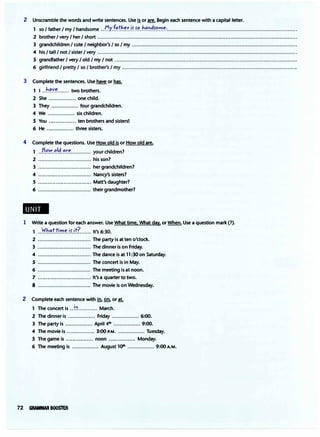 2 Unscramble the words and write sentences. Use 1!or are. Begin each sentence with a capital letter.
1 so I father I my Ihandsome ..�Y..f�T�.f:!:.if..�'?.h���f���·..................................................................................
2 brother I very I her I short .............................................................................................................................
3 grandchildren I cute I neighbor's I so Imy .......................................................................................................
4 his Itall /not Isister I very .............................................................................................................................
5 grandfather I very I old I my I not_ ..................................................................................................................
6 girlfriend Ipretty I so I brother's I my .............................................................................................................
3 Complete the sentences. Use have or has.
1 I ..h�'!�....... two brothers.
2 She ................. one child.
3 They ................. four grandchildren.
4 We ................. six children.
5 You ................. ten brothers and sisters!
6 He ................. three sisters.
4 Complete the questions. Use How old is or How old are.
1 ..!J.'?.�.�.'.4.�r.�............. your children?
2 ................................. his son?
3 ................................. her grandchildren?
4 ................................. Nancy's sisters?
5 ................................. Matt's daughter?
6 ................................. their grandmother?
..
1 Write a question for each answer. Use What time, What day, or When. Use a question mark (?).
1 ..�b.�f.ti.'!'.l.�.if.if.(....... It's 6:30.
2 ................................. The party is at ten o'clock.
3 ................................. The dinner is on Friday.
4 ................................. The dance is at 11:30 on Saturday.
5 ................................. The concert is in May.
6 ................................. The meeting is at noon.
7 ................................. It's a quarter to two.
8 ................................. The movie is on Wednesday.
2 Complete each sentence with in., Qil, or at.
1 The concert is ..!!!............ March.
2 The dinner is ................. Friday ................. 6:00.
3 The party is ................. April 41h ................. 9:00.
4 The movie is ................. 3:00 P.M. ................. Tuesday.
5 The game is ................. noon ................. Monday.
6 The meeting is ................. August 1()II' ................. 9:00 A.M.
72 GP..,f.MW.R BOOSTER
 